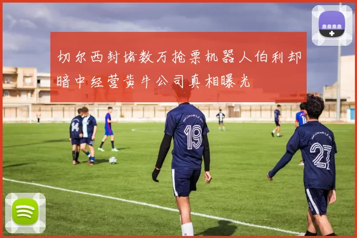 切尔西封堵数万抢票机器人伯利却暗中经营黄牛公司真相曝光