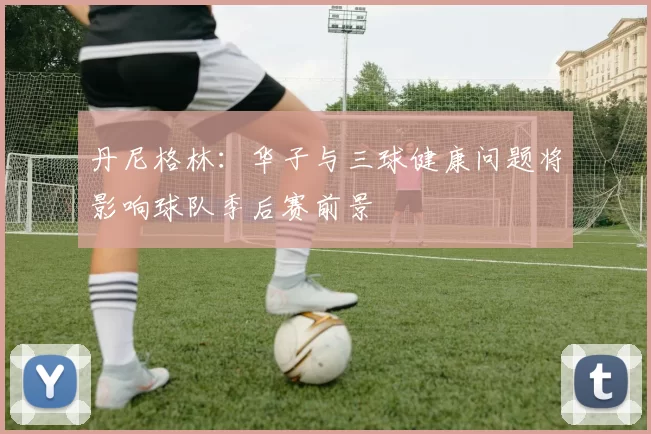 丹尼格林：华子与三球健康问题将影响球队季后赛前景
