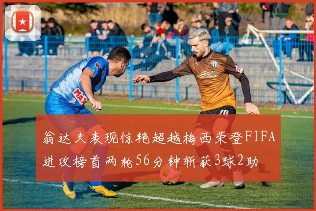 翁达夫表现惊艳超越梅西荣登FIFA进攻榜首两轮56分钟斩获3球2助