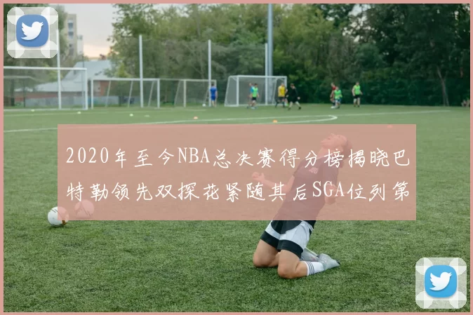 2020年至今NBA总决赛得分榜揭晓巴特勒领先双探花紧随其后SGA位列第四
