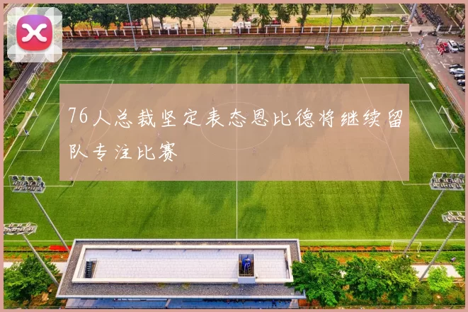 76人总裁坚定表态恩比德将继续留队专注比赛