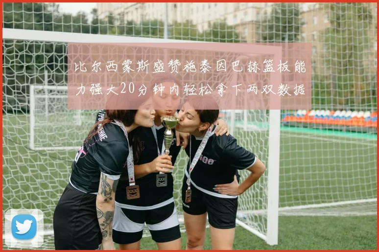 比尔西蒙斯盛赞施泰因巴赫篮板能力强大20分钟内轻松拿下两双数据