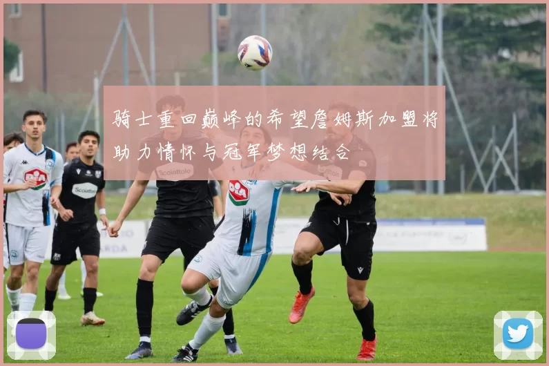 骑士重回巅峰的希望詹姆斯加盟将助力情怀与冠军梦想结合