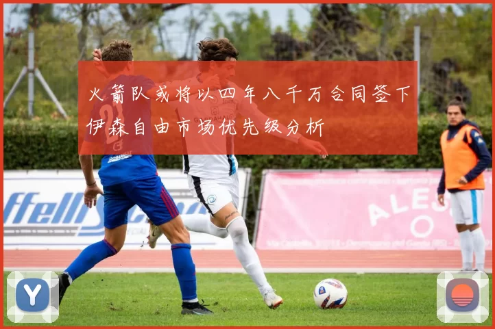 火箭队或将以四年八千万合同签下伊森自由市场优先级分析