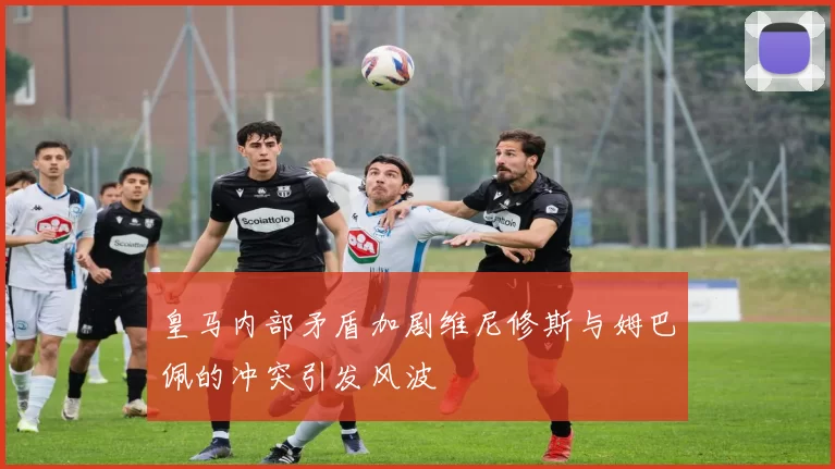 皇马内部矛盾加剧维尼修斯与姆巴佩的冲突引发风波