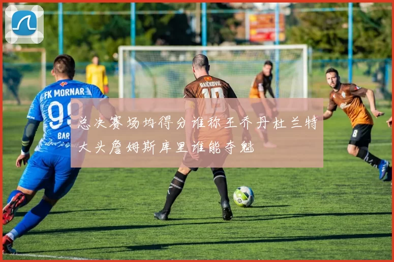 总决赛场均得分谁称王乔丹杜兰特大头詹姆斯库里谁能夺魁