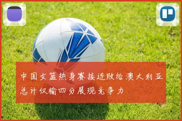 中国女篮热身赛接连败给澳大利亚总计仅输四分展现竞争力