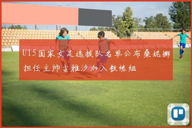 U15国家女足选拔队名单公布桑妮娜担任主帅古雅沙加入教练组