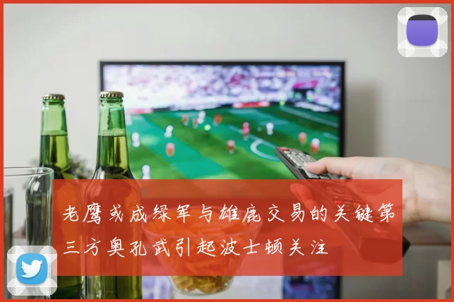 老鹰或成绿军与雄鹿交易的关键第三方奥孔武引起波士顿关注