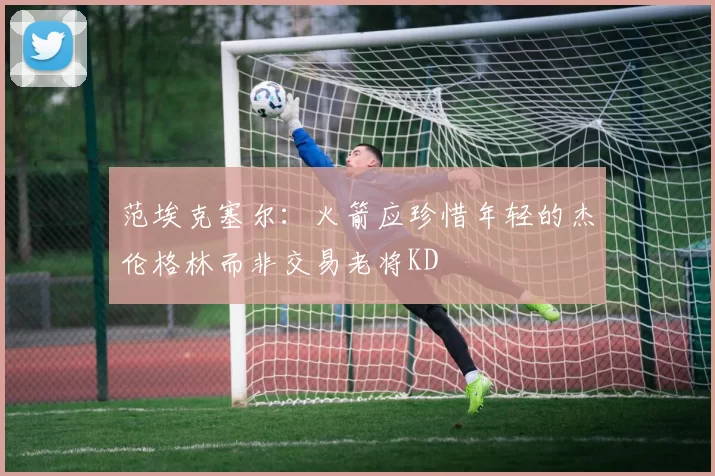 范埃克塞尔：火箭应珍惜年轻的杰伦格林而非交易老将KD