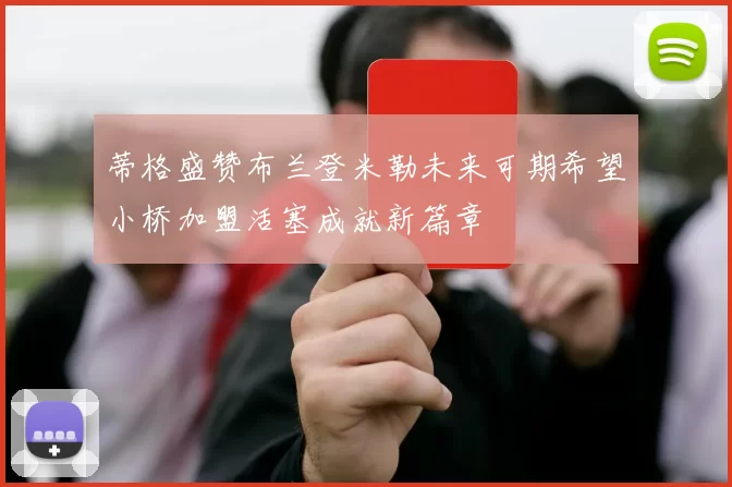 蒂格盛赞布兰登米勒未来可期希望小桥加盟活塞成就新篇章