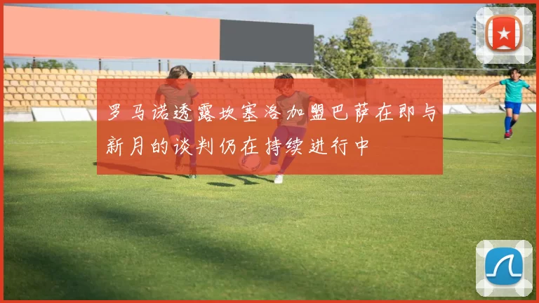 罗马诺透露坎塞洛加盟巴萨在即与新月的谈判仍在持续进行中