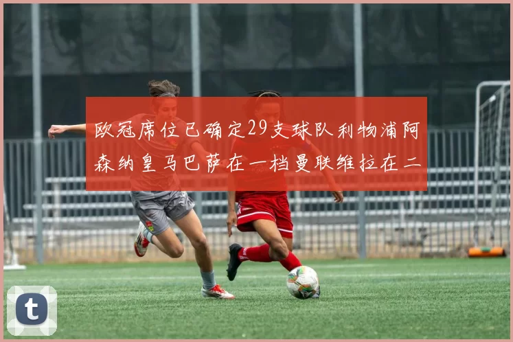 欧冠席位已确定29支球队利物浦阿森纳皇马巴萨在一档曼联维拉在二档