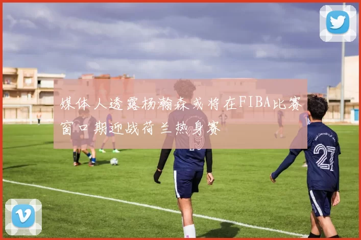 媒体人透露杨瀚森或将在FIBA比赛窗口期迎战荷兰热身赛